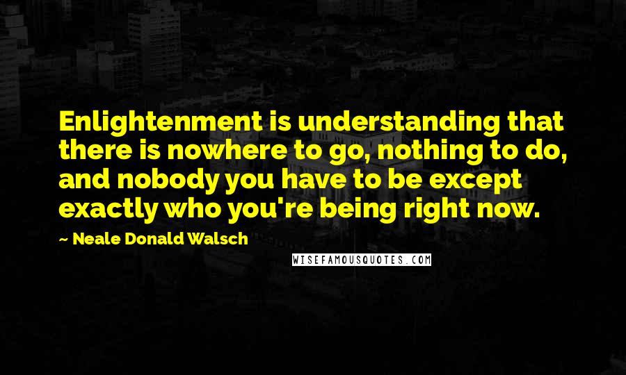 Neale Donald Walsch Quotes: Enlightenment is understanding that there is nowhere to go, nothing to do, and nobody you have to be except exactly who you're being right now.