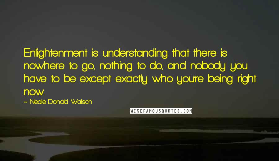 Neale Donald Walsch Quotes: Enlightenment is understanding that there is nowhere to go, nothing to do, and nobody you have to be except exactly who you're being right now.