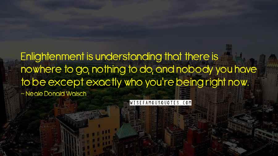 Neale Donald Walsch Quotes: Enlightenment is understanding that there is nowhere to go, nothing to do, and nobody you have to be except exactly who you're being right now.