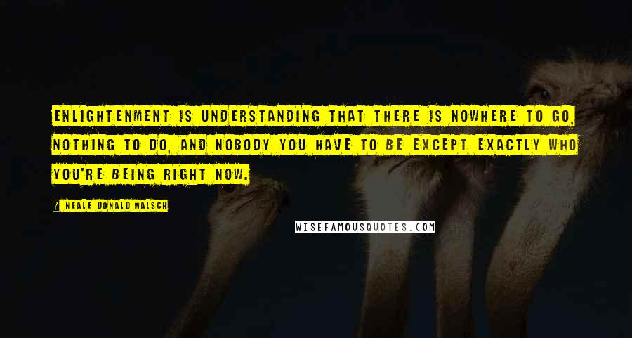 Neale Donald Walsch Quotes: Enlightenment is understanding that there is nowhere to go, nothing to do, and nobody you have to be except exactly who you're being right now.