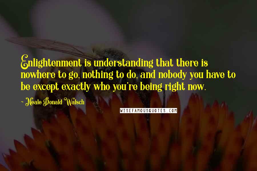 Neale Donald Walsch Quotes: Enlightenment is understanding that there is nowhere to go, nothing to do, and nobody you have to be except exactly who you're being right now.