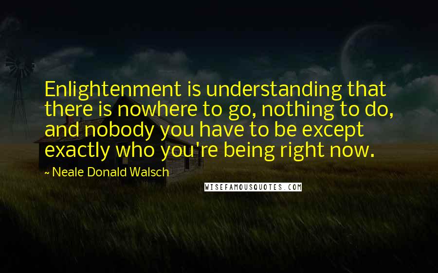 Neale Donald Walsch Quotes: Enlightenment is understanding that there is nowhere to go, nothing to do, and nobody you have to be except exactly who you're being right now.