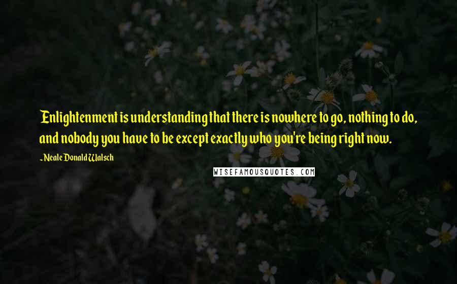 Neale Donald Walsch Quotes: Enlightenment is understanding that there is nowhere to go, nothing to do, and nobody you have to be except exactly who you're being right now.