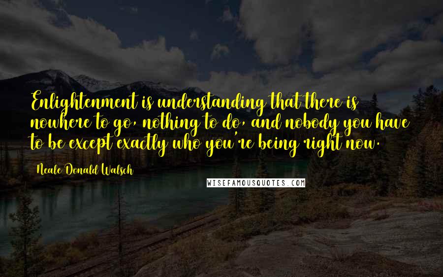 Neale Donald Walsch Quotes: Enlightenment is understanding that there is nowhere to go, nothing to do, and nobody you have to be except exactly who you're being right now.