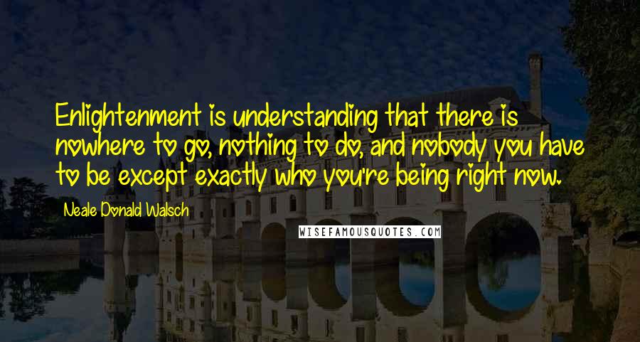 Neale Donald Walsch Quotes: Enlightenment is understanding that there is nowhere to go, nothing to do, and nobody you have to be except exactly who you're being right now.