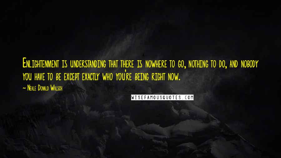 Neale Donald Walsch Quotes: Enlightenment is understanding that there is nowhere to go, nothing to do, and nobody you have to be except exactly who you're being right now.