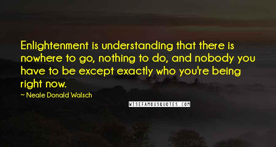 Neale Donald Walsch Quotes: Enlightenment is understanding that there is nowhere to go, nothing to do, and nobody you have to be except exactly who you're being right now.
