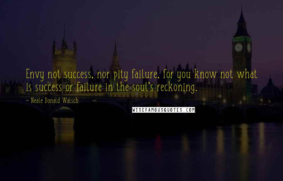 Neale Donald Walsch Quotes: Envy not success, nor pity failure, for you know not what is success or failure in the soul's reckoning.