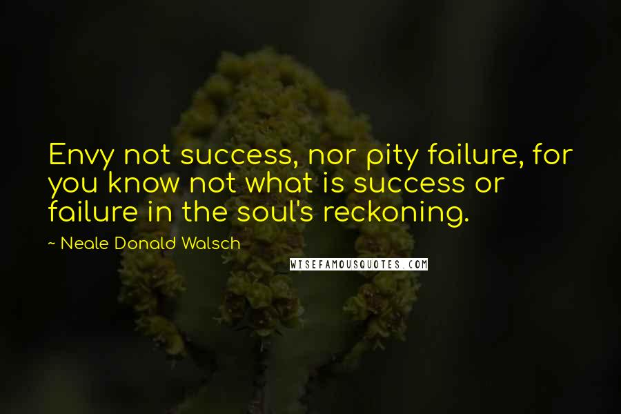 Neale Donald Walsch Quotes: Envy not success, nor pity failure, for you know not what is success or failure in the soul's reckoning.