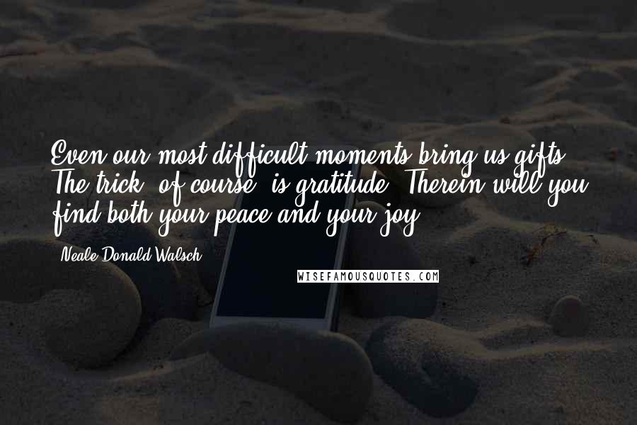 Neale Donald Walsch Quotes: Even our most difficult moments bring us gifts. The trick, of course, is gratitude. Therein will you find both your peace and your joy.