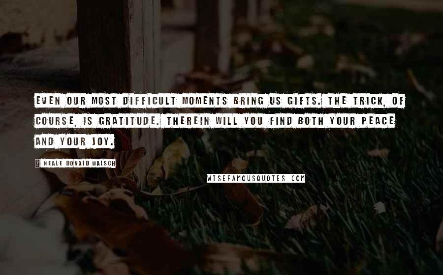 Neale Donald Walsch Quotes: Even our most difficult moments bring us gifts. The trick, of course, is gratitude. Therein will you find both your peace and your joy.