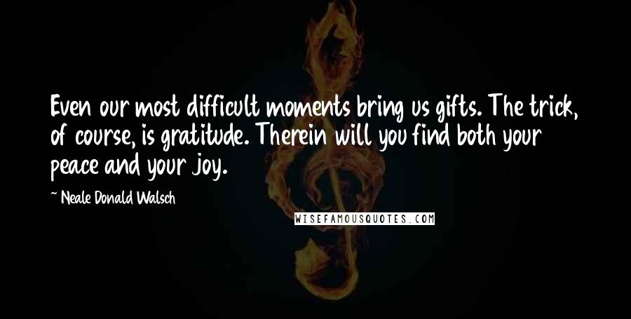 Neale Donald Walsch Quotes: Even our most difficult moments bring us gifts. The trick, of course, is gratitude. Therein will you find both your peace and your joy.