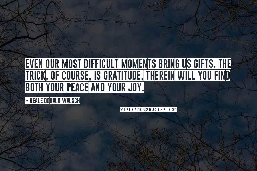 Neale Donald Walsch Quotes: Even our most difficult moments bring us gifts. The trick, of course, is gratitude. Therein will you find both your peace and your joy.