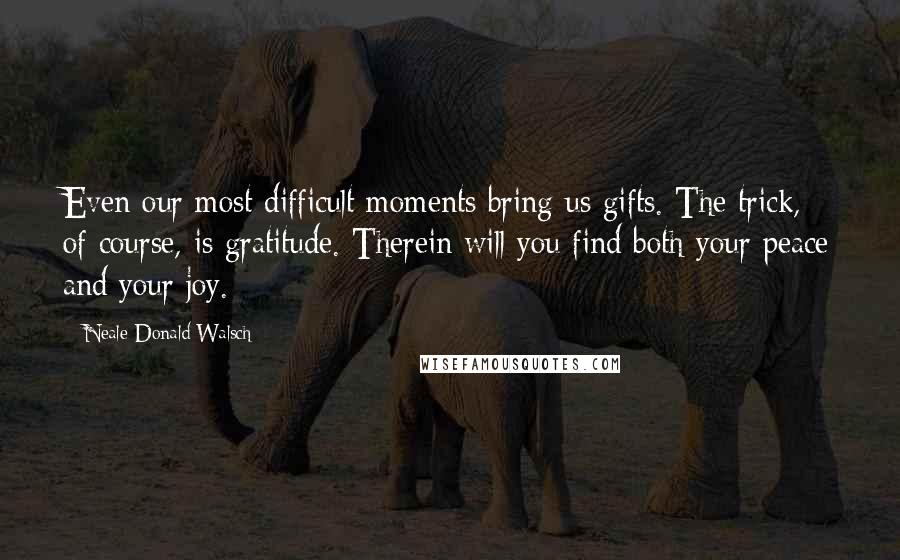 Neale Donald Walsch Quotes: Even our most difficult moments bring us gifts. The trick, of course, is gratitude. Therein will you find both your peace and your joy.