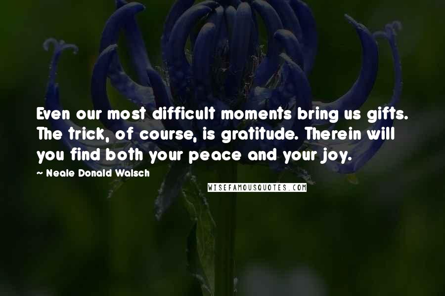 Neale Donald Walsch Quotes: Even our most difficult moments bring us gifts. The trick, of course, is gratitude. Therein will you find both your peace and your joy.
