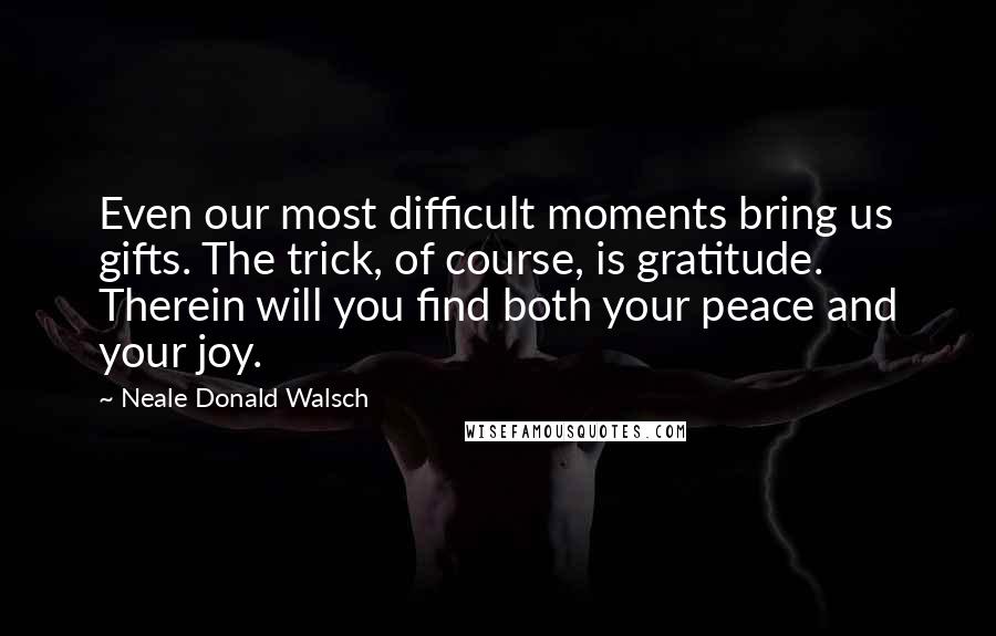 Neale Donald Walsch Quotes: Even our most difficult moments bring us gifts. The trick, of course, is gratitude. Therein will you find both your peace and your joy.