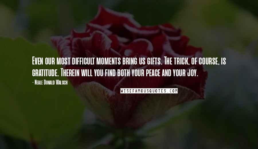 Neale Donald Walsch Quotes: Even our most difficult moments bring us gifts. The trick, of course, is gratitude. Therein will you find both your peace and your joy.