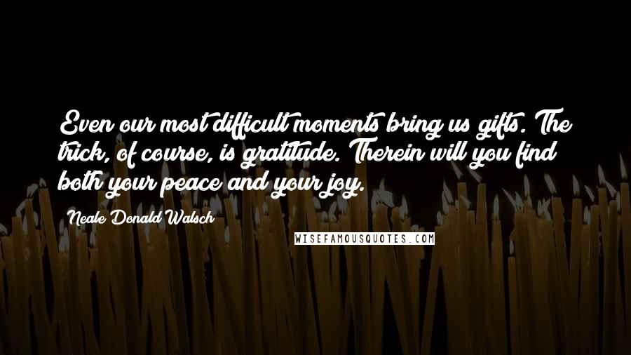 Neale Donald Walsch Quotes: Even our most difficult moments bring us gifts. The trick, of course, is gratitude. Therein will you find both your peace and your joy.