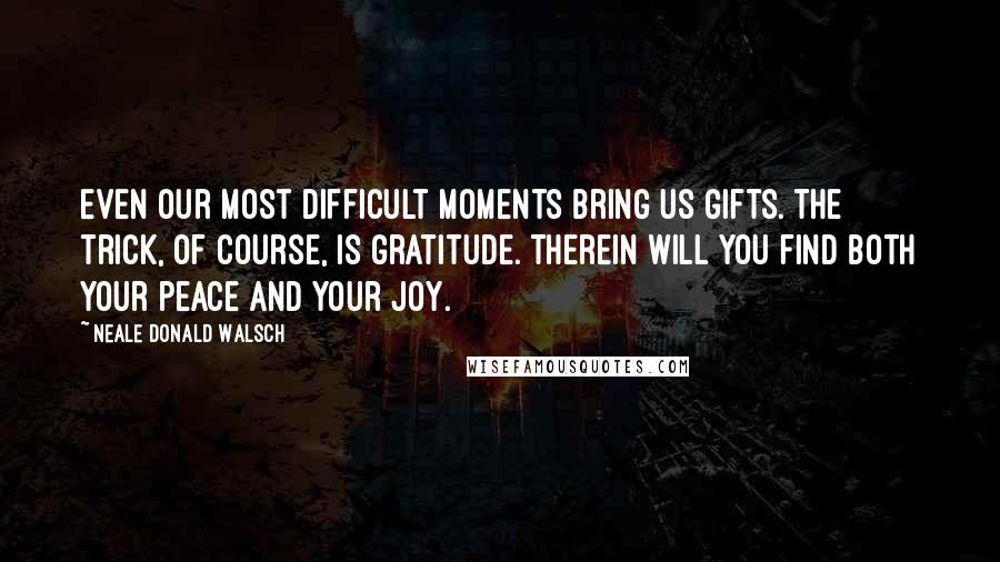 Neale Donald Walsch Quotes: Even our most difficult moments bring us gifts. The trick, of course, is gratitude. Therein will you find both your peace and your joy.