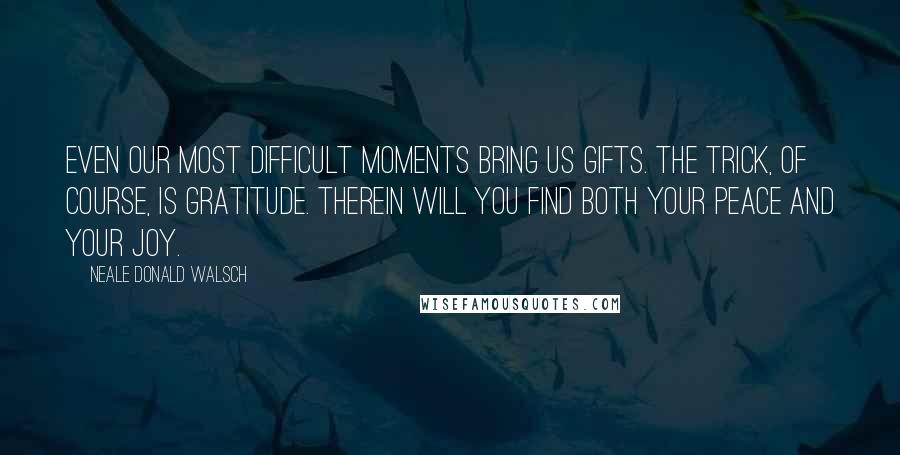 Neale Donald Walsch Quotes: Even our most difficult moments bring us gifts. The trick, of course, is gratitude. Therein will you find both your peace and your joy.