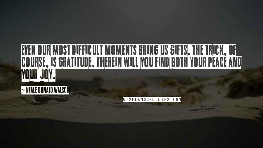 Neale Donald Walsch Quotes: Even our most difficult moments bring us gifts. The trick, of course, is gratitude. Therein will you find both your peace and your joy.