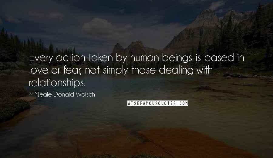Neale Donald Walsch Quotes: Every action taken by human beings is based in love or fear, not simply those dealing with relationships.