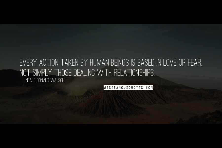 Neale Donald Walsch Quotes: Every action taken by human beings is based in love or fear, not simply those dealing with relationships.