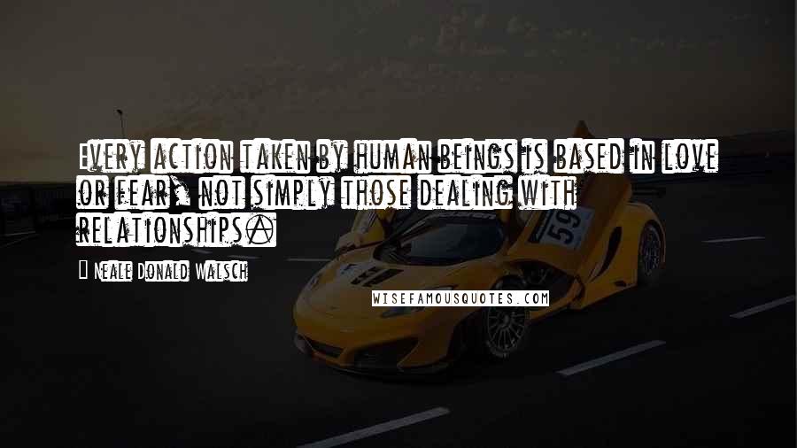 Neale Donald Walsch Quotes: Every action taken by human beings is based in love or fear, not simply those dealing with relationships.