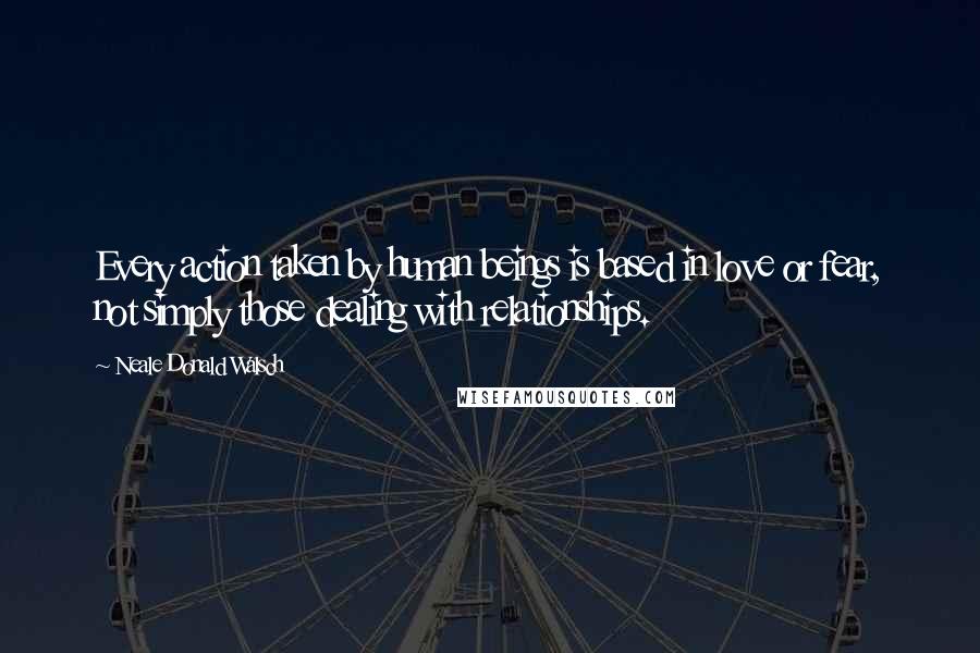 Neale Donald Walsch Quotes: Every action taken by human beings is based in love or fear, not simply those dealing with relationships.
