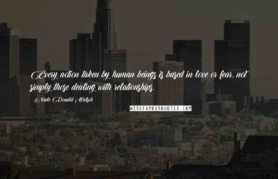 Neale Donald Walsch Quotes: Every action taken by human beings is based in love or fear, not simply those dealing with relationships.
