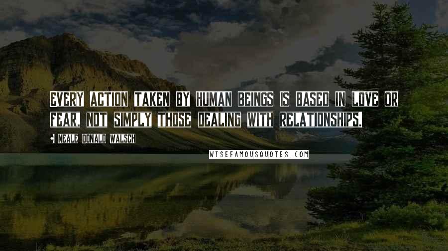 Neale Donald Walsch Quotes: Every action taken by human beings is based in love or fear, not simply those dealing with relationships.