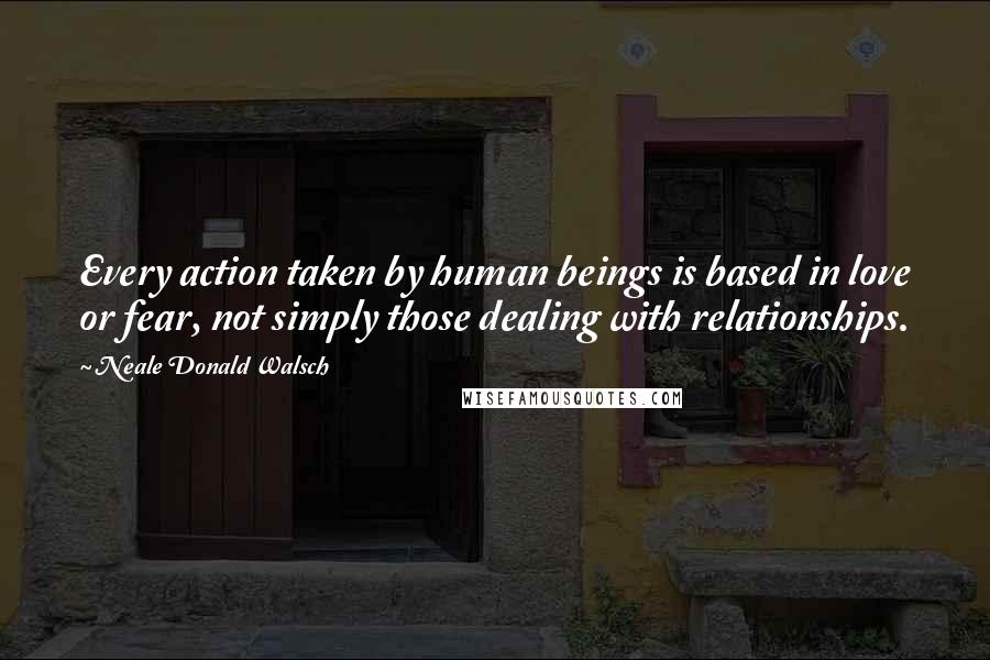Neale Donald Walsch Quotes: Every action taken by human beings is based in love or fear, not simply those dealing with relationships.
