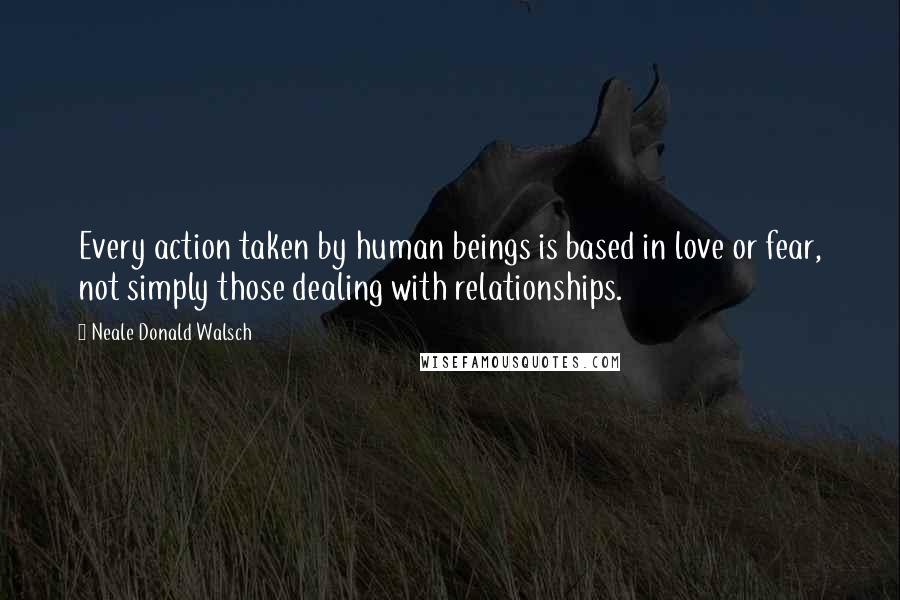 Neale Donald Walsch Quotes: Every action taken by human beings is based in love or fear, not simply those dealing with relationships.
