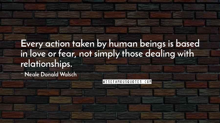 Neale Donald Walsch Quotes: Every action taken by human beings is based in love or fear, not simply those dealing with relationships.