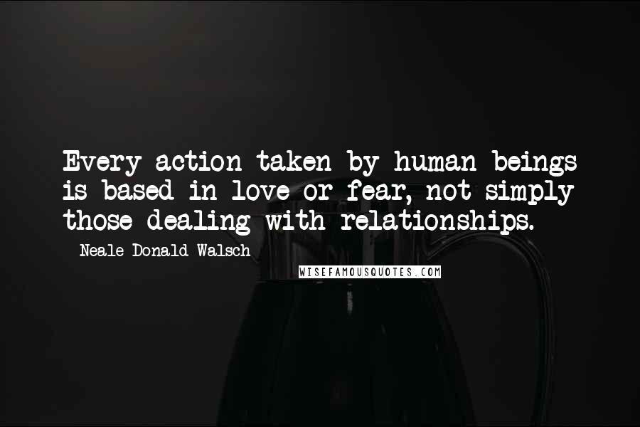 Neale Donald Walsch Quotes: Every action taken by human beings is based in love or fear, not simply those dealing with relationships.