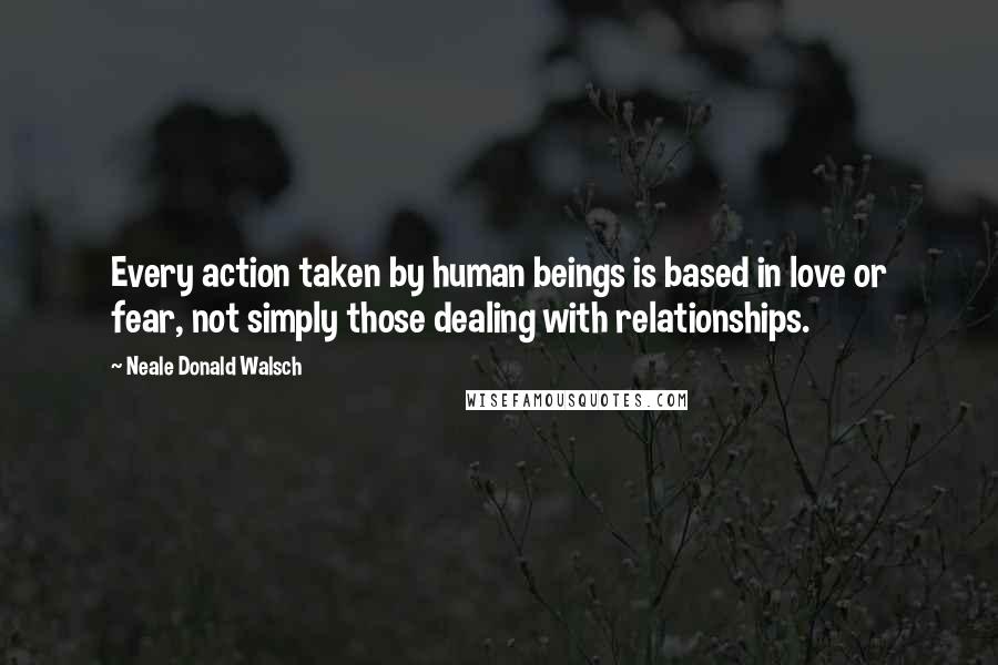 Neale Donald Walsch Quotes: Every action taken by human beings is based in love or fear, not simply those dealing with relationships.