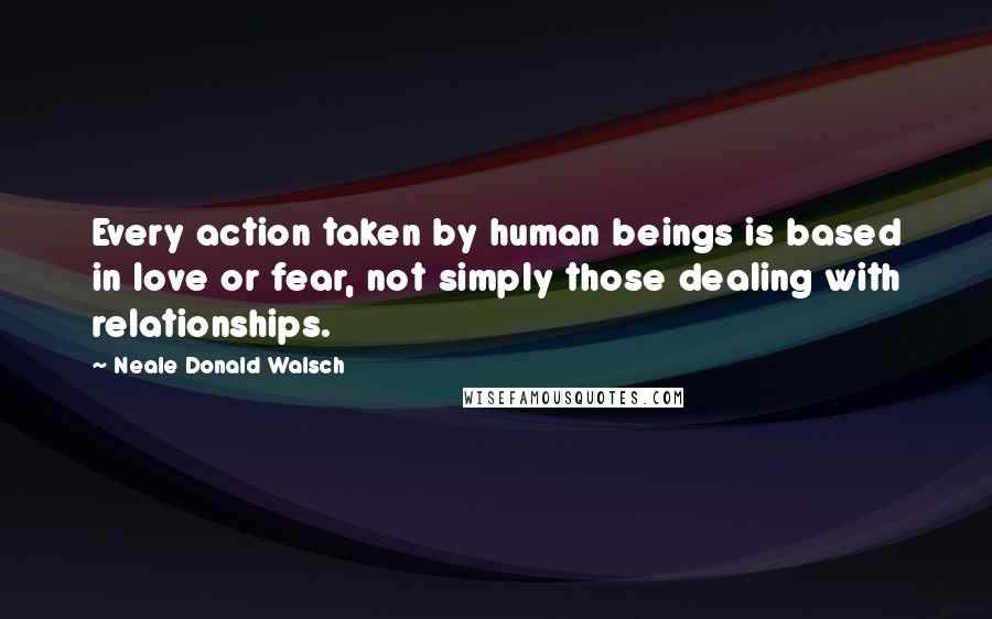 Neale Donald Walsch Quotes: Every action taken by human beings is based in love or fear, not simply those dealing with relationships.