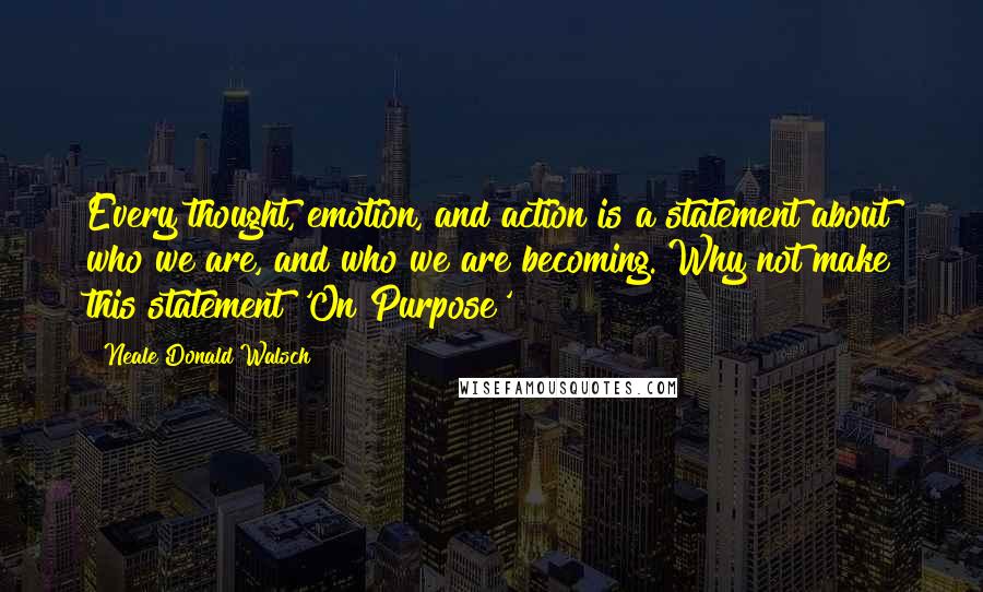 Neale Donald Walsch Quotes: Every thought, emotion, and action is a statement about who we are, and who we are becoming. Why not make this statement 'On Purpose'?