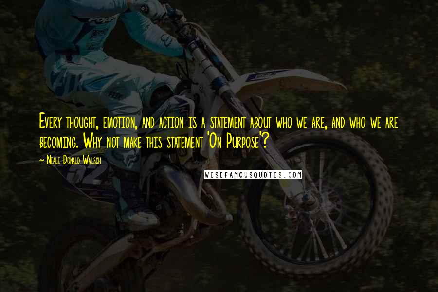 Neale Donald Walsch Quotes: Every thought, emotion, and action is a statement about who we are, and who we are becoming. Why not make this statement 'On Purpose'?