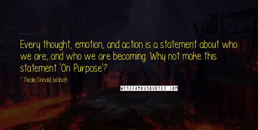 Neale Donald Walsch Quotes: Every thought, emotion, and action is a statement about who we are, and who we are becoming. Why not make this statement 'On Purpose'?
