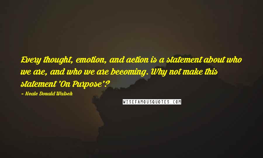 Neale Donald Walsch Quotes: Every thought, emotion, and action is a statement about who we are, and who we are becoming. Why not make this statement 'On Purpose'?