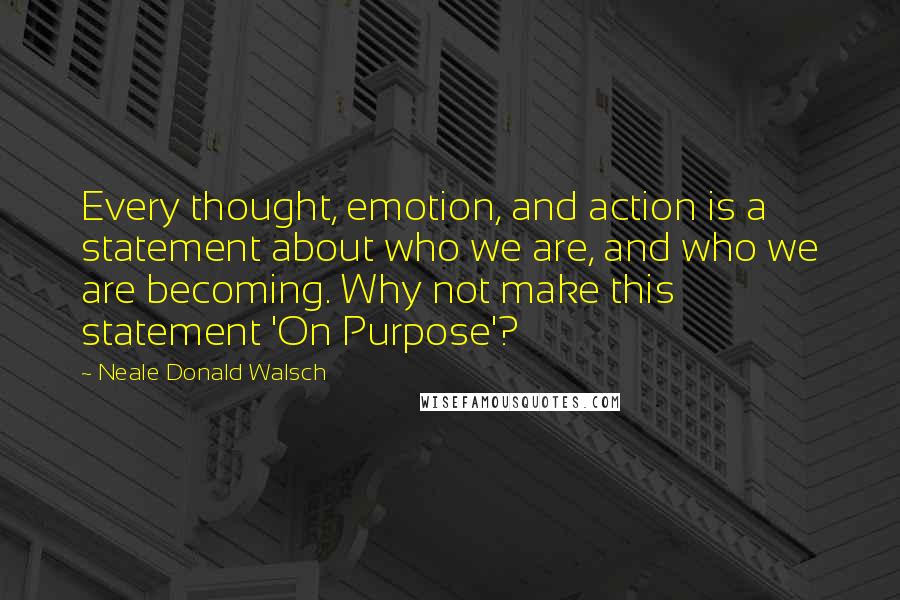 Neale Donald Walsch Quotes: Every thought, emotion, and action is a statement about who we are, and who we are becoming. Why not make this statement 'On Purpose'?