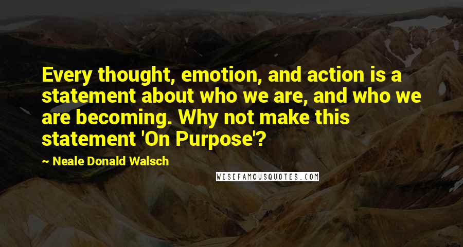 Neale Donald Walsch Quotes: Every thought, emotion, and action is a statement about who we are, and who we are becoming. Why not make this statement 'On Purpose'?