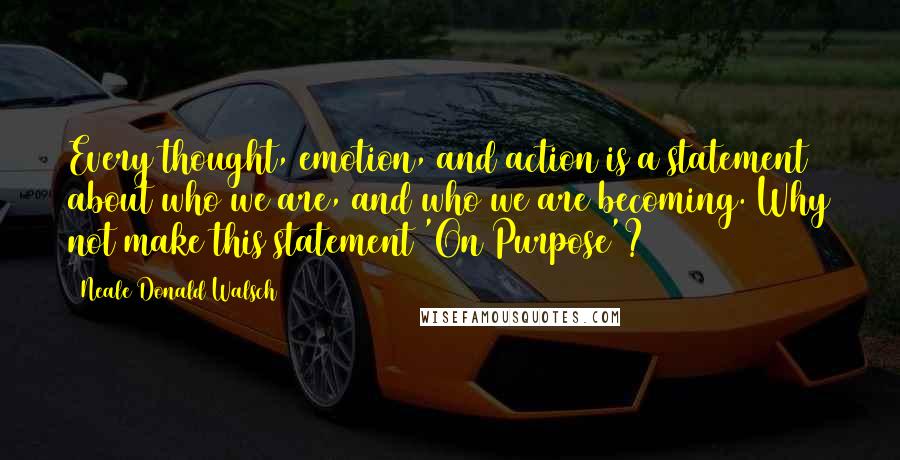 Neale Donald Walsch Quotes: Every thought, emotion, and action is a statement about who we are, and who we are becoming. Why not make this statement 'On Purpose'?