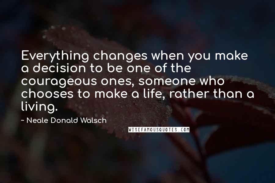 Neale Donald Walsch Quotes: Everything changes when you make a decision to be one of the courageous ones, someone who chooses to make a life, rather than a living.