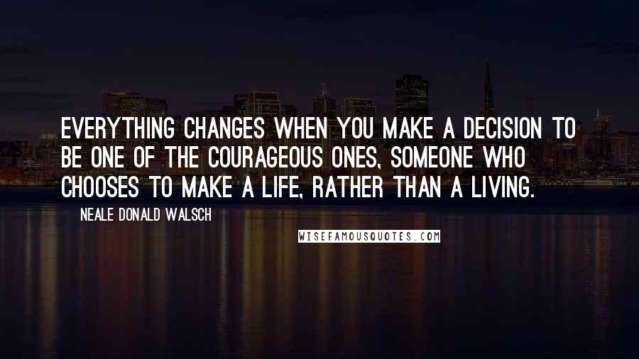 Neale Donald Walsch Quotes: Everything changes when you make a decision to be one of the courageous ones, someone who chooses to make a life, rather than a living.