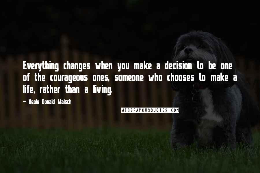 Neale Donald Walsch Quotes: Everything changes when you make a decision to be one of the courageous ones, someone who chooses to make a life, rather than a living.