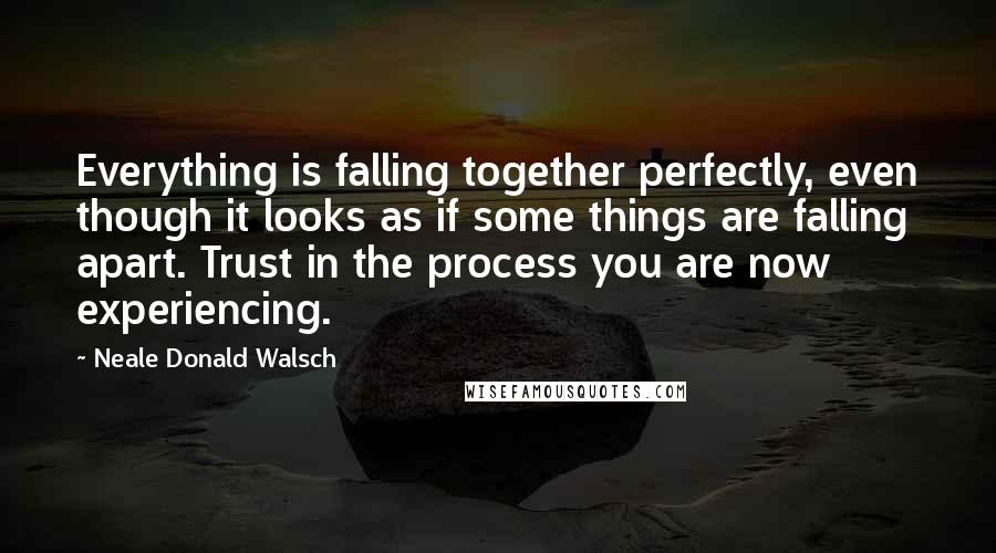 Neale Donald Walsch Quotes: Everything is falling together perfectly, even though it looks as if some things are falling apart. Trust in the process you are now experiencing.