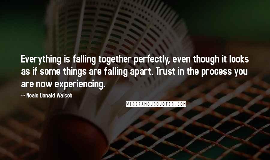Neale Donald Walsch Quotes: Everything is falling together perfectly, even though it looks as if some things are falling apart. Trust in the process you are now experiencing.