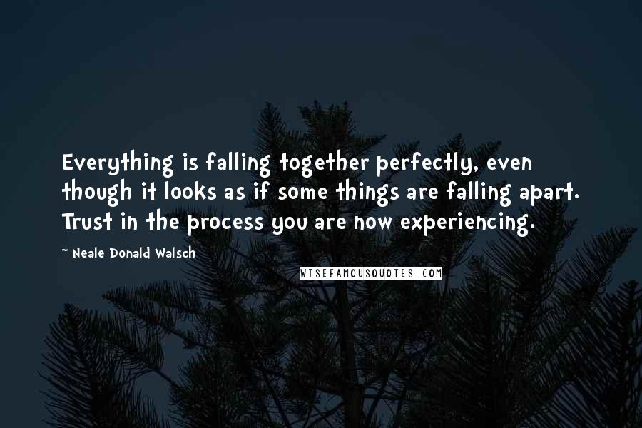 Neale Donald Walsch Quotes: Everything is falling together perfectly, even though it looks as if some things are falling apart. Trust in the process you are now experiencing.